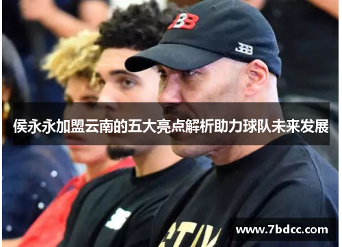 侯永永加盟云南的五大亮点解析助力球队未来发展